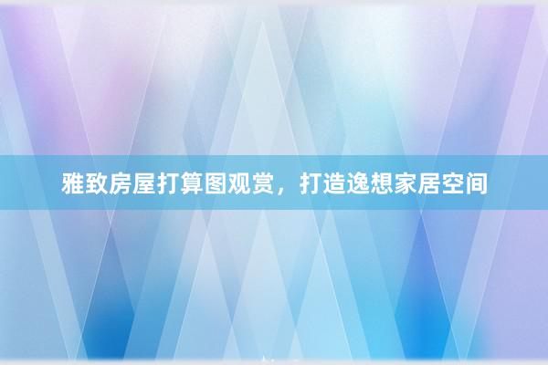 雅致房屋打算图观赏，打造逸想家居空间