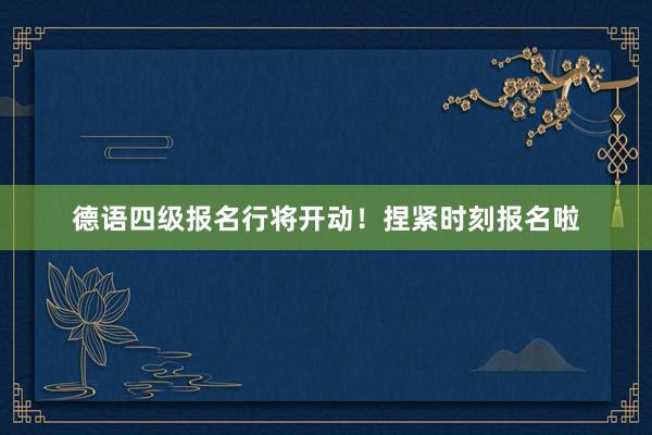 德语四级报名行将开动！捏紧时刻报名啦